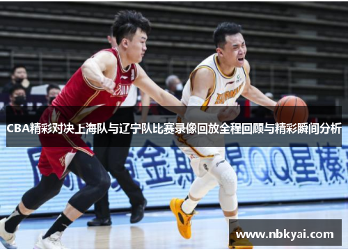 CBA精彩对决上海队与辽宁队比赛录像回放全程回顾与精彩瞬间分析