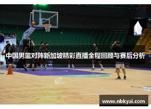 中国男篮对阵新加坡精彩直播全程回顾与赛后分析