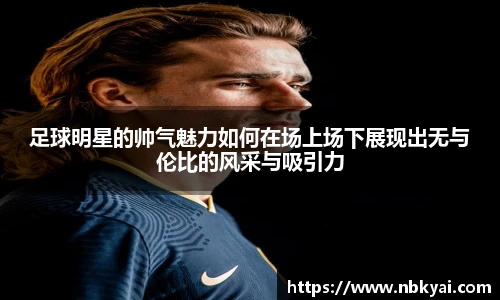 足球明星的帅气魅力如何在场上场下展现出无与伦比的风采与吸引力