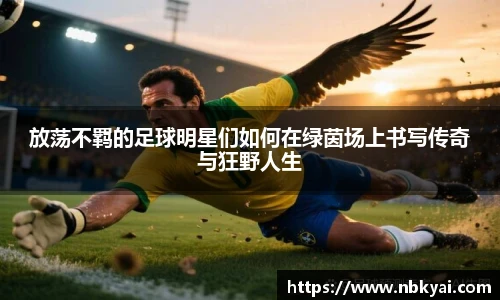 放荡不羁的足球明星们如何在绿茵场上书写传奇与狂野人生
